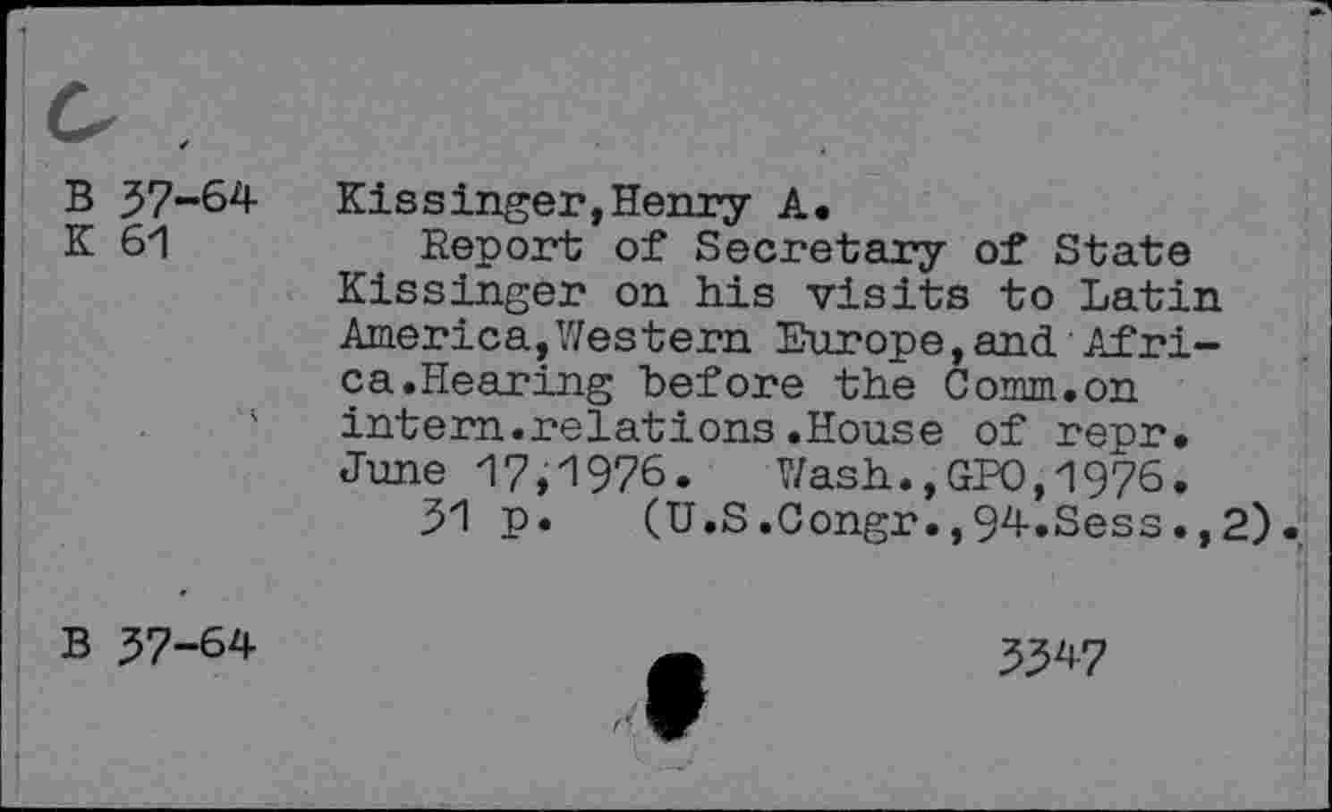 ﻿B 37-64
K 61
Kissinger,Henry A.
Report of Secretary of State Kissinger on his visits to Latin America,Western Europe,and Africa. Hearing before the Comm.on intern.relations.House of repr. June 17,1976. Wash.,GPO,1976.
31 p. (U.S.Congr.,94.Sess.,2).
B 37-64
3347